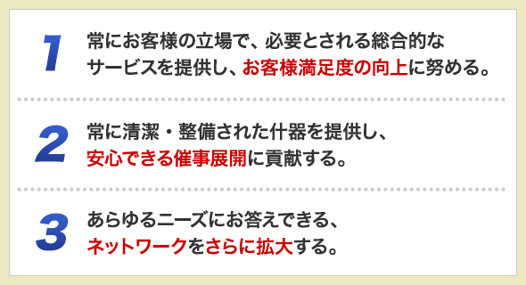 1.常にお客様の立場で、必要とされる総合的なサービスを提供し、お客様満足度の向上に努める。　2.常に清潔・整備された什器を提供し、安心できる催事展開に貢献する。　3.あらゆるニーズにお答えできる、ネットワークをさらに拡大する。