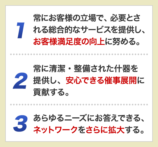 1.常にお客様の立場で、必要とされる総合的なサービスを提供し、お客様満足度の向上に努める。　2.常に清潔・整備された什器を提供し、安心できる催事展開に貢献する。　3.あらゆるニーズにお答えできる、ネットワークをさらに拡大する。